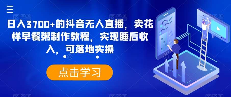 日入3700+的抖音无人直播，卖花样早餐粥制作教程，实现睡后收入，可落地实操【揭秘】-讯领网创