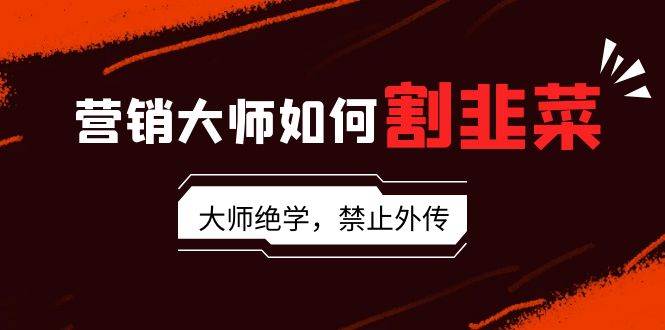 （9049期）营销大师如何割韭菜：流量大师/讲故事大师/话术大师/卖货大师/成交大师/…-讯领网创