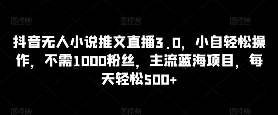 抖音无人小说推文直播3.0，小自轻松操作，不需1000粉丝，主流蓝海项目，每天轻松500+【揭秘】-讯领网创