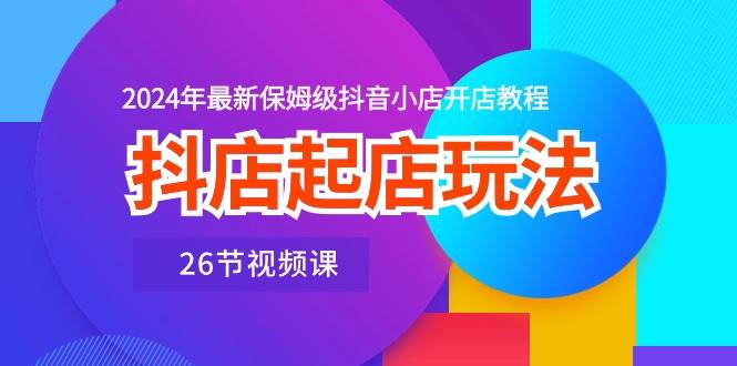 （10687期）抖店起店玩法，2024年最新保姆级抖音小店开店教程（26节视频课）-讯领网创