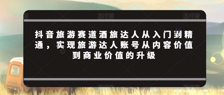 抖音旅游赛道酒旅达人从入门到精通，实现旅游达人账号从内容价值到商业价值的升级-讯领网创