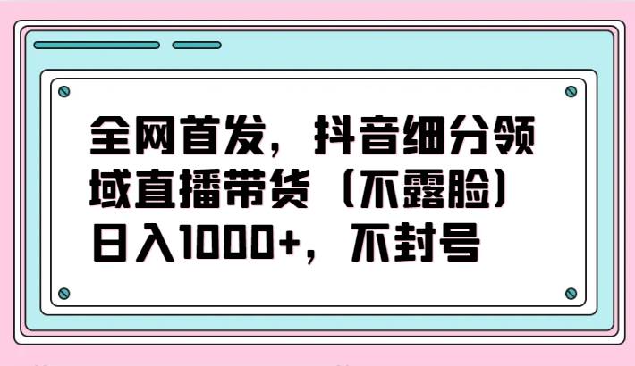 全网首发，抖音细分领域直播带货（不露脸）项目，日入1000+，不封号-讯领网创