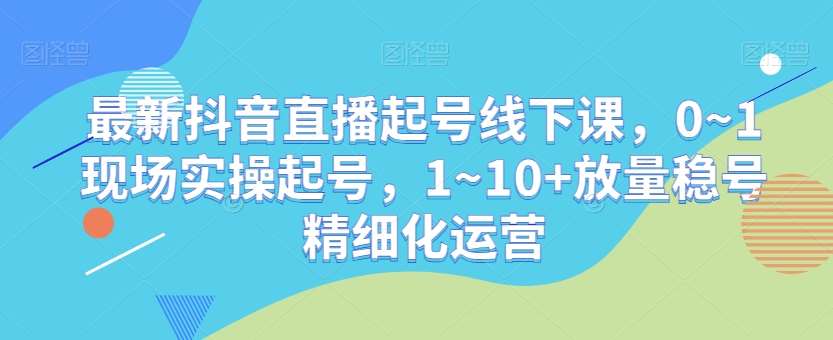 最新抖音直播起号线下课，0~1现场实操起号，1~10+放量稳号精细化运营-讯领网创