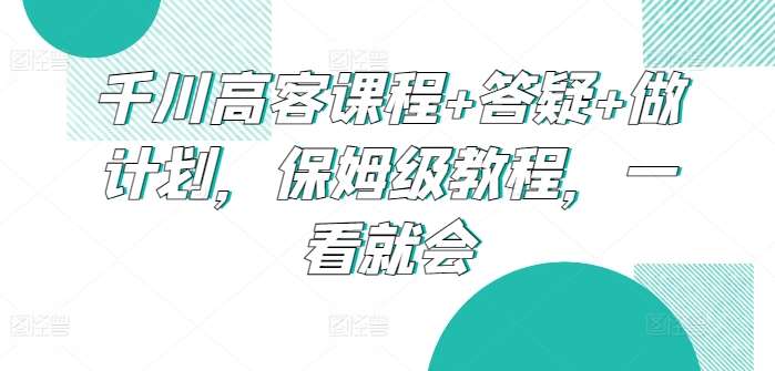 千川高客课程+答疑+做计划，保姆级教程，一看就会-讯领网创