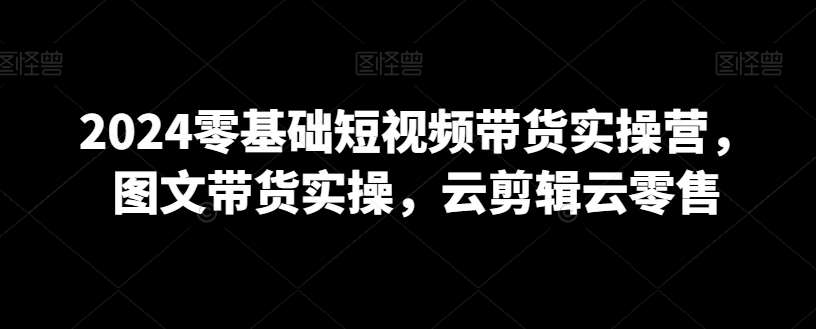 2024零基础短视频带货实操营，图文带货实操，云剪辑云零售-讯领网创