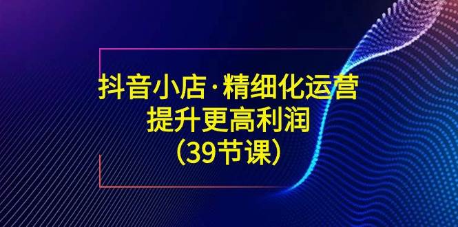 （8850期）抖音小店·精细化运营：提升·更高利润（39节课）-讯领网创