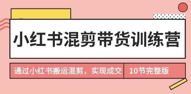 小红书混剪带货训练营，通过小红书搬运混剪实现成交（完结）-讯领网创