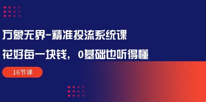 （10184期）万象无界-精准投流系统课：花好 每一块钱，0基础也听得懂（16节课）-讯领网创