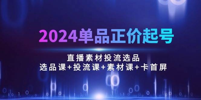 （10297期）2024单品正价起号，直播素材投流选品：选品课+投流课+素材课+卡首屏/100节-讯领网创