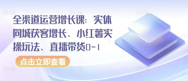 全渠道运营增长课：实体同城获客增长、小红薯实操玩法、直播带货0-1-讯领网创