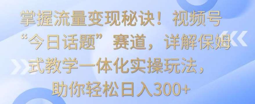 掌握流量变现秘诀！视频号“今日话题”赛道，详解保姆式教学一体化实操玩法，助你轻松日入300+【揭秘】-讯领网创