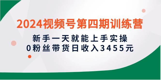 2024视频号第四期训练营，新手一天就能上手实操，0粉丝带货日收入3455元-讯领网创