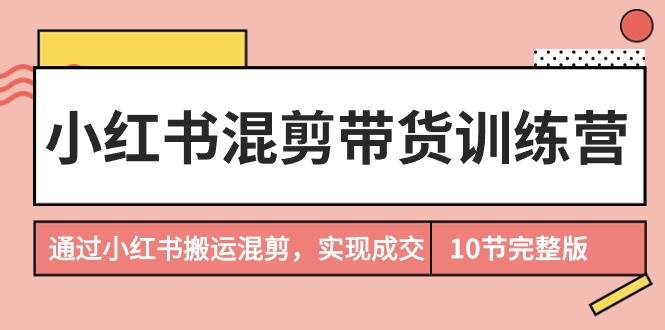 （9454期）小红书混剪带货训练营，通过小红书搬运混剪，实现成交（10节课完结版）-讯领网创