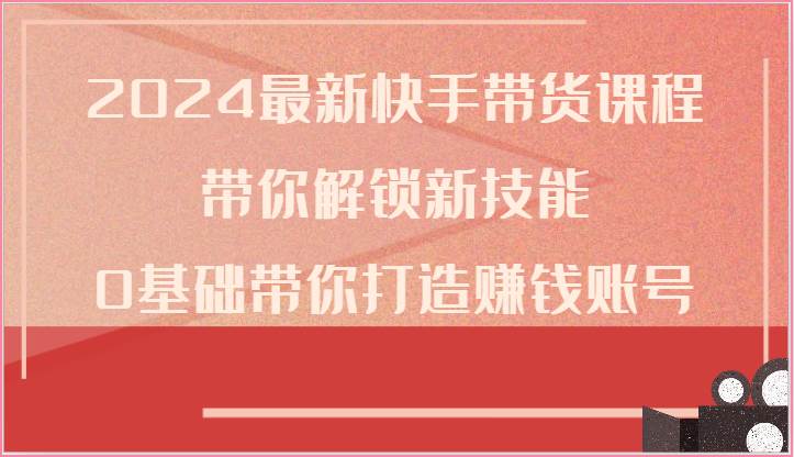 2024最新快手带货课程，带你解锁新技能，0基础带你打造赚钱账号-讯领网创