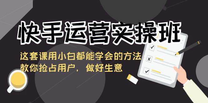 快手运营实操班，这套课用小白都能学会的方法教你抢占用户，做好生意-讯领网创