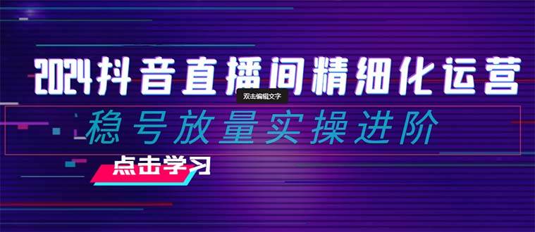 2024抖音直播间精细化运营：稳号放量实操进阶 选品/排品/起号/小店随心推/千川付费如何去投放-讯领网创