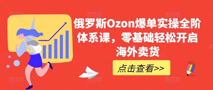 俄罗斯Ozon爆单实操全阶体系课，零基础轻松开启海外卖货-讯领网创