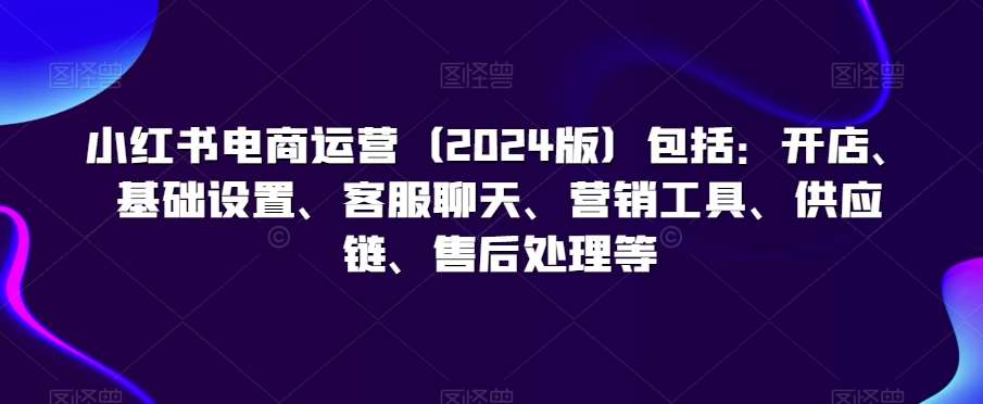 小红书电商运营（2024版）包括：开店、基础设置、客服聊天、营销工具、供应链、售后处理等-讯领网创