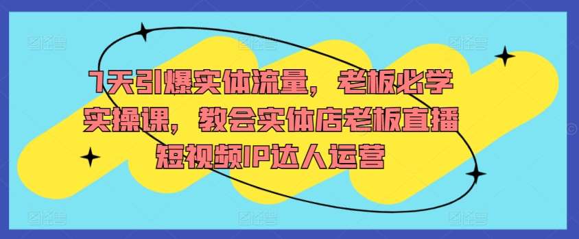 7天引爆实体流量，老板必学实操课，教会实体店老板直播短视频IP达人运营-讯领网创