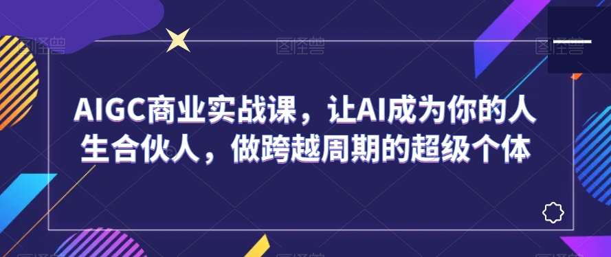 AIGC商业实战课，让AI成为你的人生合伙人，做跨越周期的超级个体-讯领网创