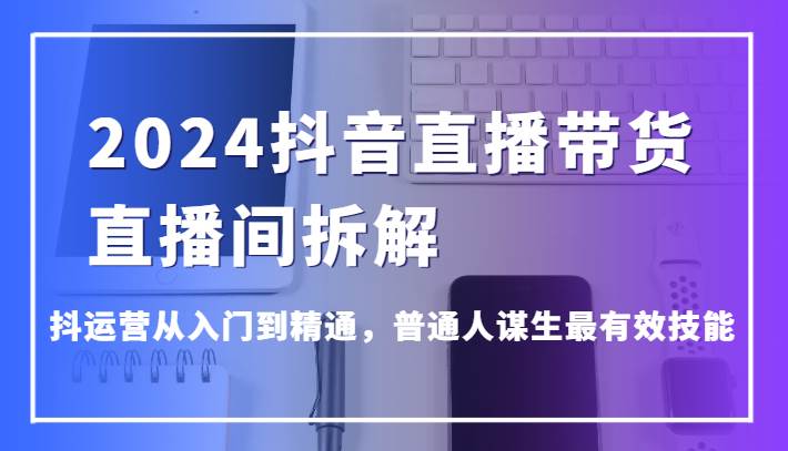 2024抖音直播带货直播间拆解，抖运营从入门到精通，普通人谋生最有效技能-讯领网创