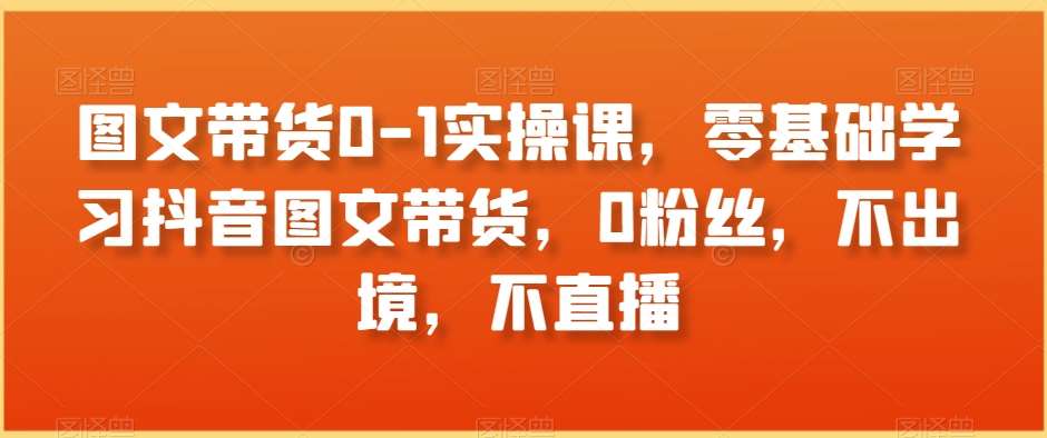 图文带货0-1实操课，零基础学习抖音图文带货，0粉丝，不出境，不直播-讯领网创