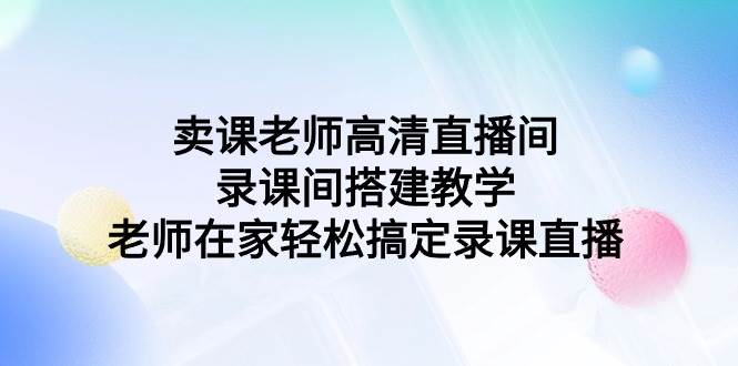 （9314期）卖课老师高清直播间 录课间搭建教学，老师在家轻松搞定录课直播-讯领网创