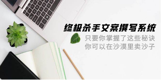 终极 杀手文案-撰写系统 只要你掌握了这些秘诀 你可以在沙漠里卖沙子-42节-讯领网创