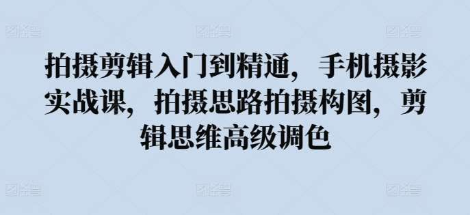 拍摄剪辑入门到精通，​手机摄影实战课，拍摄思路拍摄构图，剪辑思维高级调色-讯领网创