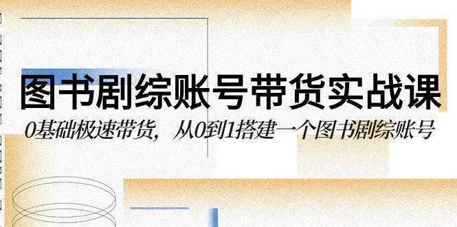 图书剧综账号带货实战课，0基础极速带货，从0到1搭建一个图书剧综账号-讯领网创