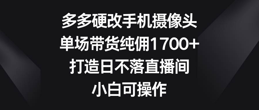 多多硬改手机摄像头，单场带货纯佣1700+，打造日不落直播间，小白可操作-讯领网创