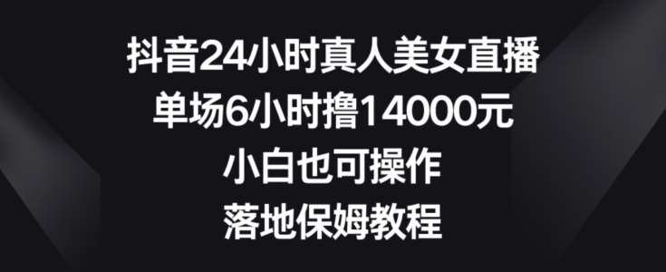 抖音24小时真人美女直播，单场6小时撸14000元，小白也可操作，落地保姆教程【揭秘】-讯领网创