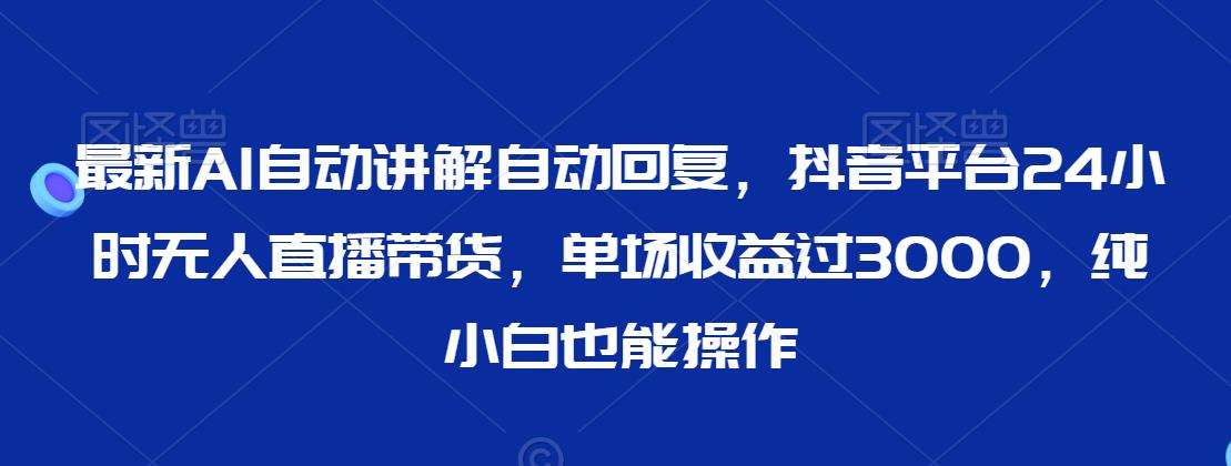 最新AI自动讲解自动回复，抖音平台24小时无人直播带货，单场收益过3000，纯小白也能操作【揭秘】-讯领网创