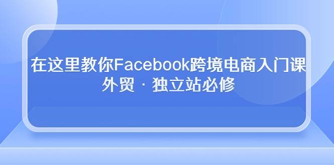 （10259期）在这里教你Facebook跨境电商入门课，外贸·独立站必修-讯领网创