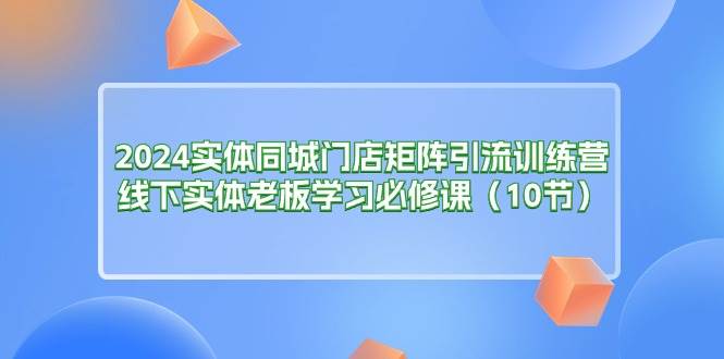 （11258期）2024实体同城门店矩阵引流训练营，线下实体老板学习必修课（10节）-讯领网创