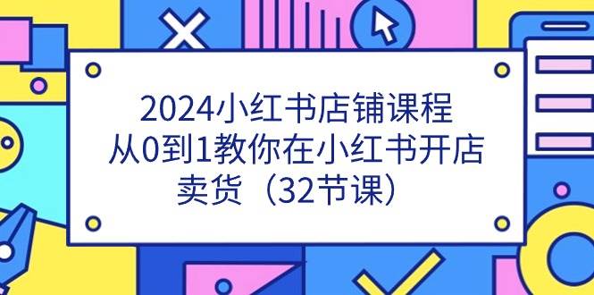 （11114期）2024小红书店铺课程，从0到1教你在小红书开店卖货（32节课）-讯领网创