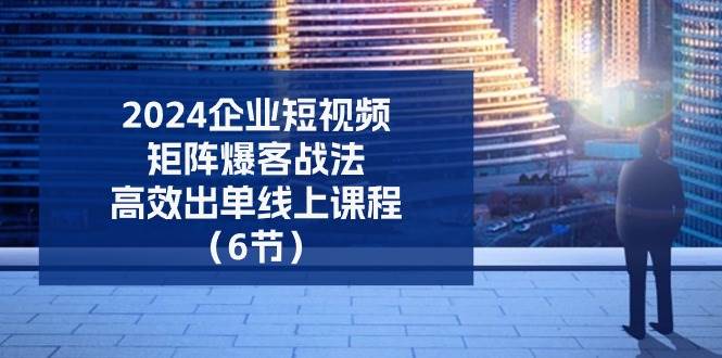 2024企业短视频矩阵爆客战法，高效出单线上课程（6节）-讯领网创