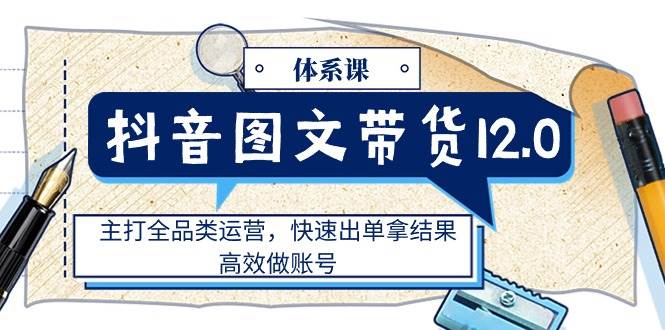 （11276期）抖音图文带货12.0体系课，主打全品类运营，快速出单拿结果，高效做账号-讯领网创