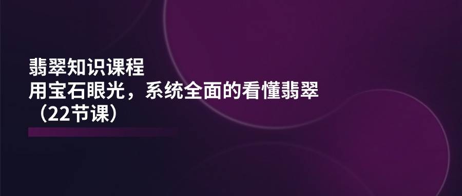 （11239期）翡翠知识课程，用宝石眼光，系统全面的看懂翡翠（22节课）-讯领网创