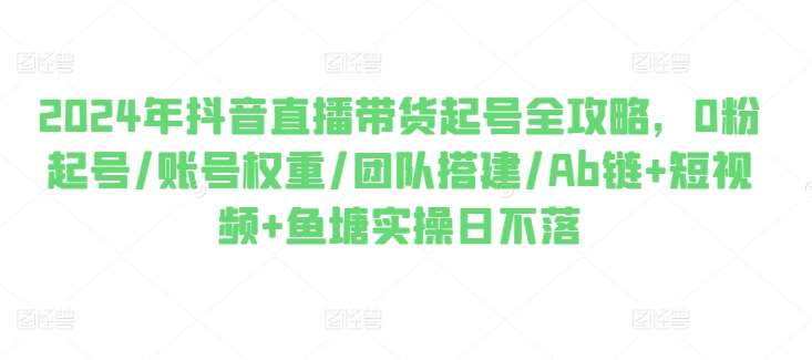 2024年抖音直播带货起号全攻略，0粉起号/账号权重/团队搭建/Ab链+短视频+鱼塘实操日不落-讯领网创