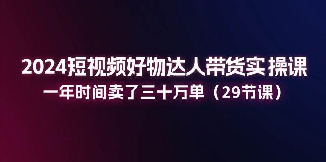 （11289期）2024短视频好物达人带货实操课：一年时间卖了三十万单（29节课）-讯领网创