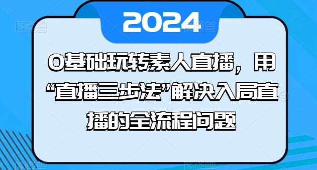 0基础玩转素人直播，用“直播三步法”解决入局直播的全流程问题-讯领网创