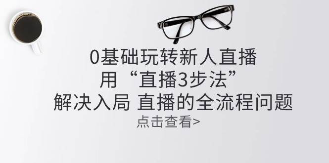 零基础玩转新人直播：用“直播3步法”解决入局 直播全流程问题-讯领网创