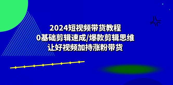 2024短视频带货教程：0基础剪辑速成/爆款剪辑思维/让好视频加持涨粉带货-讯领网创