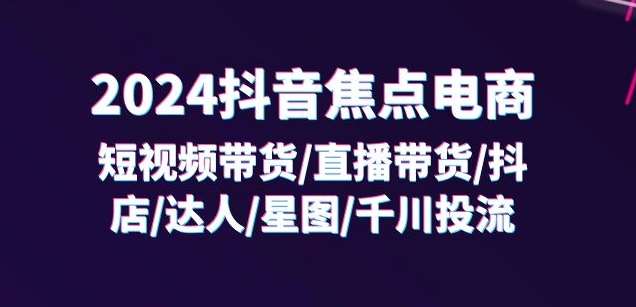 2024抖音焦点电商：短视频带货/直播带货/抖店/达人/星图/千川投流/32节课-讯领网创