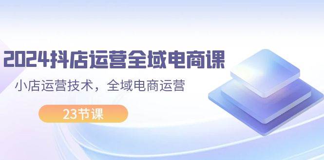 （11898期）2024抖店运营-全域电商课，小店运营技术，全域电商运营（23节课）-讯领网创