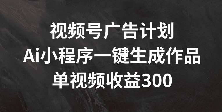 视频号广告计划，AI小程序一键生成作品， 单视频收益300+【揭秘】-讯领网创