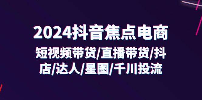 （11794期）2024抖音-焦点电商：短视频带货/直播带货/抖店/达人/星图/千川投流/32节课-讯领网创