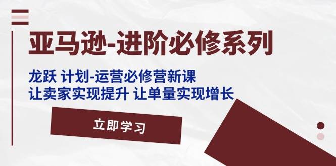 （11623期）亚马逊-进阶必修系列，龙跃 计划-运营必修营新课，让卖家实现提升 让单…-讯领网创