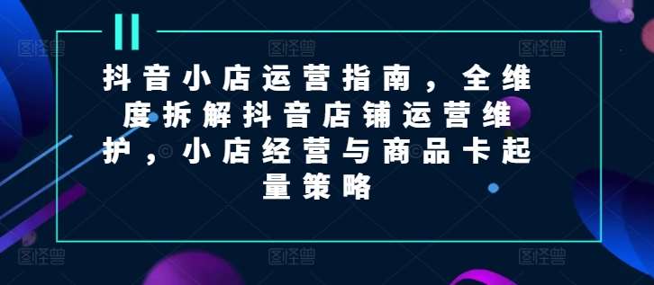 抖音小店运营指南，全维度拆解抖音店铺运营维护，小店经营与商品卡起量策略-讯领网创